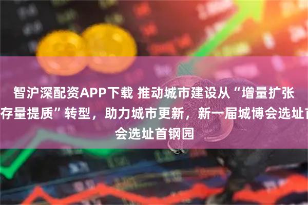 智沪深配资APP下载 推动城市建设从“增量扩张”向“存量提质”转型，助力城市更新，新一届城博会选址首钢园