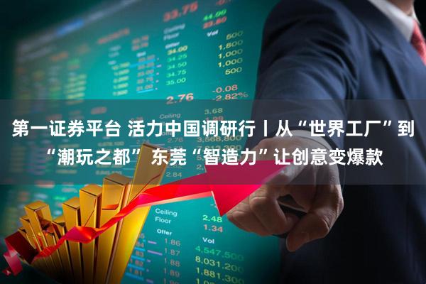 第一证券平台 活力中国调研行丨从“世界工厂”到“潮玩之都” 东莞“智造力”让创意变爆款