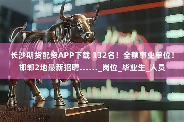 长沙期货配资APP下载 132名！全额事业单位！邯郸2地最新招聘……_岗位_毕业生_人员