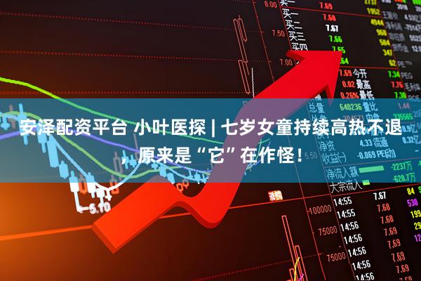 安泽配资平台 小叶医探 | 七岁女童持续高热不退，原来是“它”在作怪！