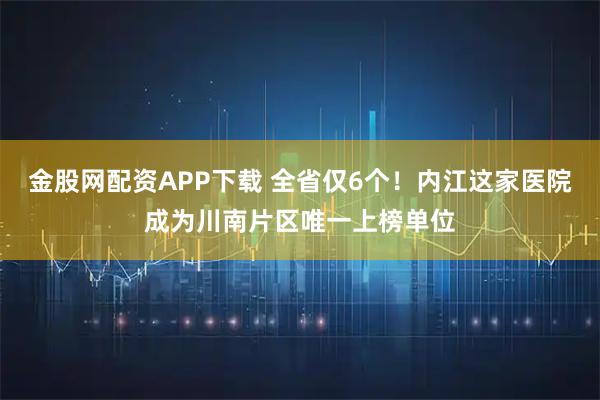 金股网配资APP下载 全省仅6个！内江这家医院成为川南片区唯一上榜单位