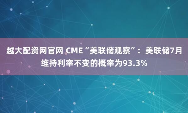 越大配资网官网 CME“美联储观察”：美联储7月维持利率不变的概率为93.3%