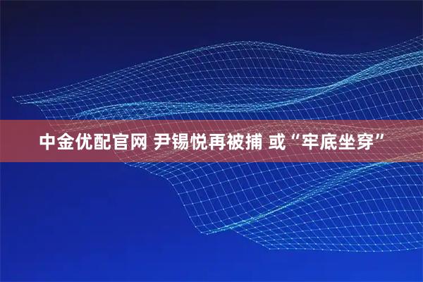 中金优配官网 尹锡悦再被捕 或“牢底坐穿”