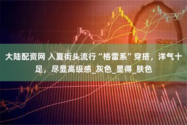 大陆配资网 入夏街头流行“格雷系”穿搭，洋气十足，尽显高级感_灰色_显得_肤色