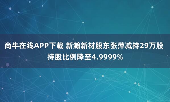 尚牛在线APP下载 新瀚新材股东张萍减持29万股 持股比例降至4.9999%