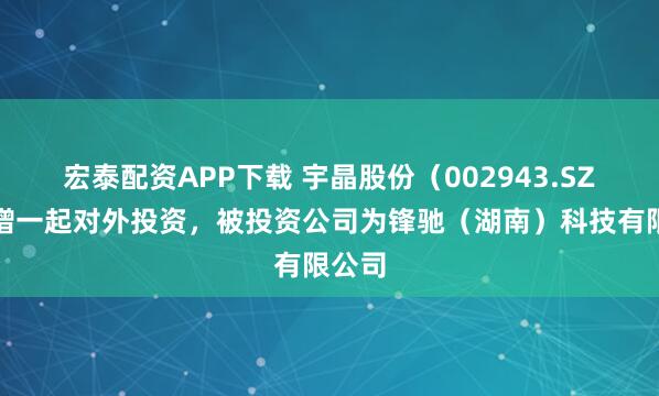 宏泰配资APP下载 宇晶股份（002943.SZ）新增一起对外投资，被投资公司为锋驰（湖南）科技有限公司