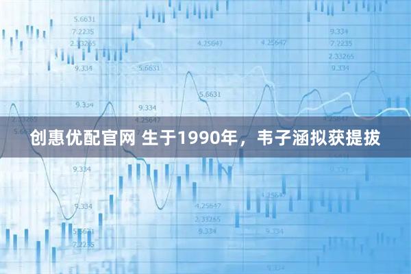 创惠优配官网 生于1990年，韦子涵拟获提拔