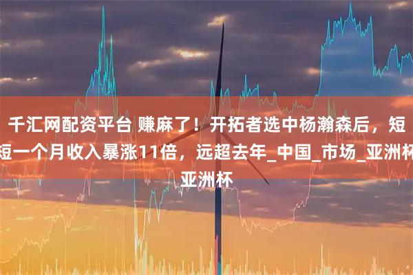 千汇网配资平台 赚麻了！开拓者选中杨瀚森后，短短一个月收入暴涨11倍，远超去年_中国_市场_亚洲杯