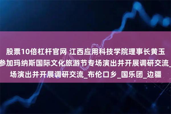 股票10倍杠杆官网 江西应用科技学院理事长黄玉林应邀率团赴新疆克州参加玛纳斯国际文化旅游节专场演出并开展调研交流_布伦口乡_国乐团_边疆