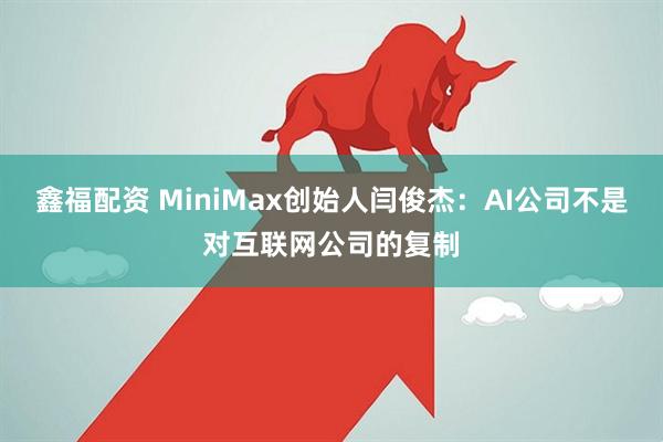 鑫福配资 MiniMax创始人闫俊杰：AI公司不是对互联网公司的复制