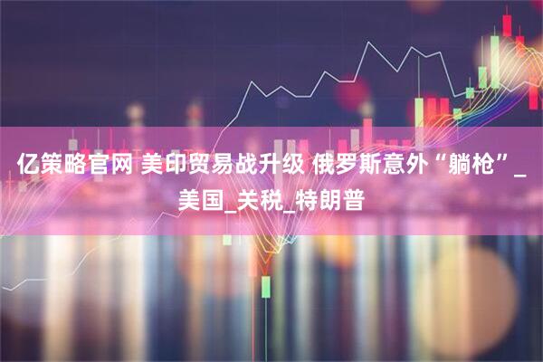 亿策略官网 美印贸易战升级 俄罗斯意外“躺枪”_美国_关税_特朗普
