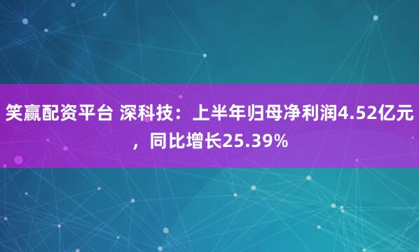 笑赢配资平台 深科技：上半年归母净利润4.52亿元，同比增长25.39%