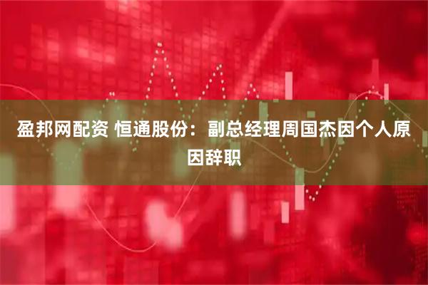 盈邦网配资 恒通股份：副总经理周国杰因个人原因辞职