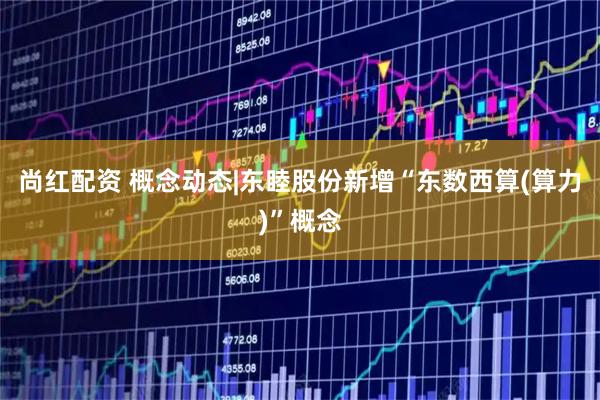 尚红配资 概念动态|东睦股份新增“东数西算(算力)”概念