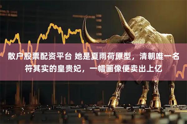 散户股票配资平台 她是夏雨荷原型,清朝唯一名符其实的皇贵妃,一幅画像便卖出上亿