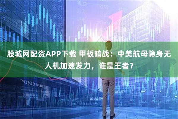 股城网配资APP下载 甲板暗战:中美航母隐身无人机加速发力,谁是王者?