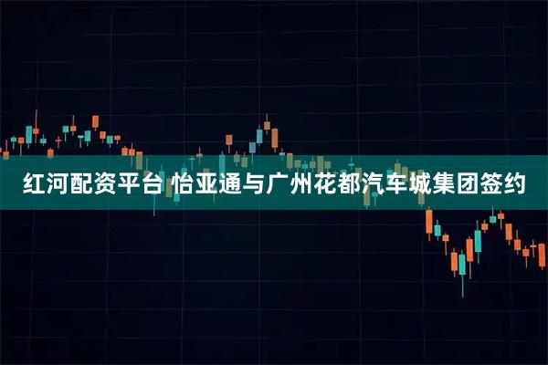 红河配资平台 怡亚通与广州花都汽车城集团签约