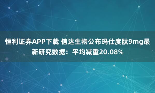 恒利证券APP下载 信达生物公布玛仕度肽9mg最新研究数据：平均减重20.08%