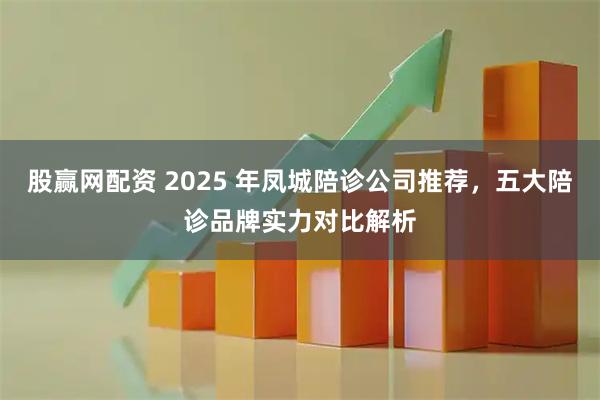 股赢网配资 2025 年凤城陪诊公司推荐,五大陪诊品牌实力对比解析