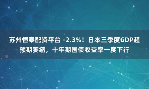 苏州恒泰配资平台 -2.3%！日本三季度GDP超预期萎缩，十年期国债收益率一度下行