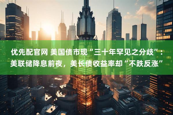 优先配官网 美国债市现“三十年罕见之分歧”：美联储降息前夜，美长债收益率却“不跌反涨”