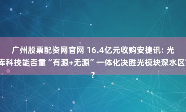 广州股票配资网官网 16.4亿元收购安捷讯: 光库科技能否靠“有源+无源”一体化决胜光模块深水区?