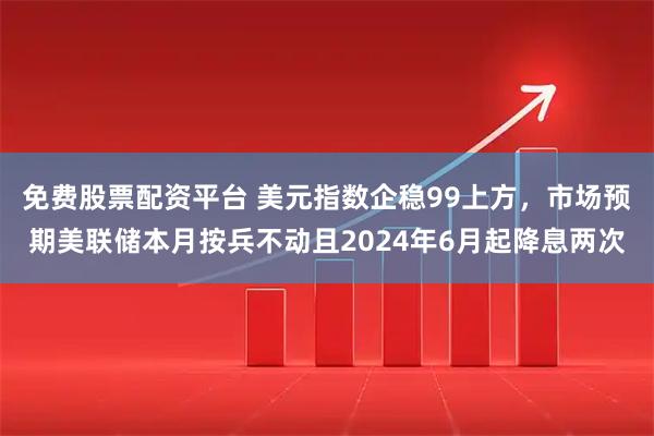 免费股票配资平台 美元指数企稳99上方，市场预期美联储本月按兵不动且2024年6月起降息两次