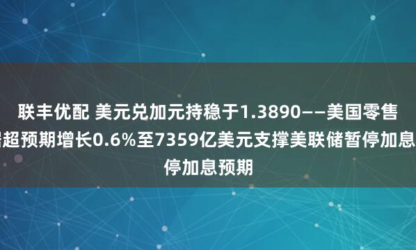 联丰优配 美元兑加元持稳于1.3890——美国零售数据超预期增长0.6%至7359亿美元支撑美联储暂停加息预期