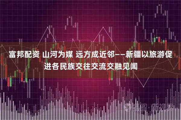 富邦配资 山河为媒 远方成近邻——新疆以旅游促进各民族交往交流交融见闻