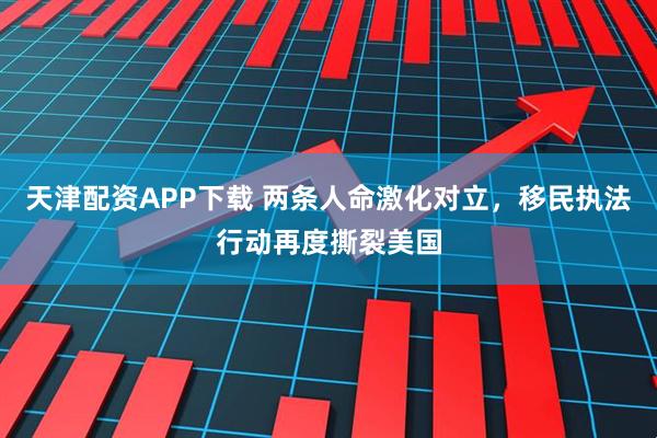 天津配资APP下载 两条人命激化对立，移民执法行动再度撕裂美国