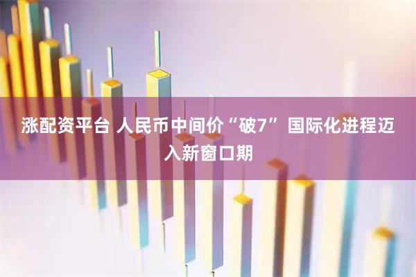 涨配资平台 人民币中间价“破7” 国际化进程迈入新窗口期