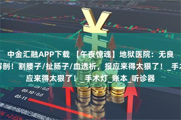 中金汇融APP下载 【午夜惊魂】地狱医院：无良医生遭鬼医活体解剖！割腰子/扯肠子/血透析，报应来得太狠了！_手术灯_账本_听诊器