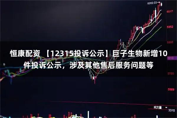 恒康配资 【12315投诉公示】巨子生物新增10件投诉公示，涉及其他售后服务问题等