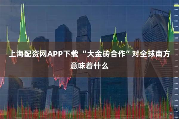 上海配资网APP下载 “大金砖合作”对全球南方意味着什么