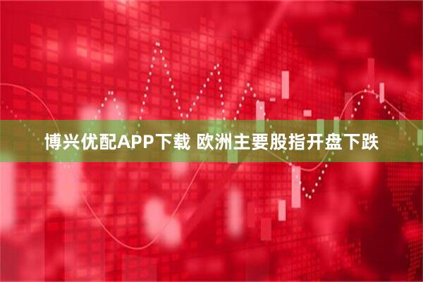 博兴优配APP下载 欧洲主要股指开盘下跌