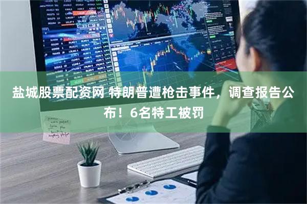 盐城股票配资网 特朗普遭枪击事件，调查报告公布！6名特工被罚