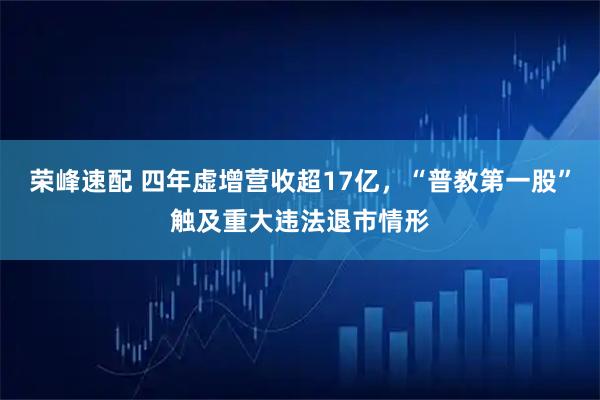 荣峰速配 四年虚增营收超17亿，“普教第一股”触及重大违法退市情形