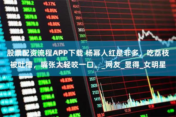 股票配资流程APP下载 杨幂人红是非多，吃荔枝被吐槽，嘴张大轻咬一口。_网友_显得_女明星