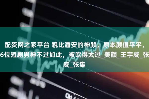 配资网之家平台 貌比潘安的神颜，原本颜值平平，这6位短剧男神不过如此，被吹得太过_美颜_王宇威_张集