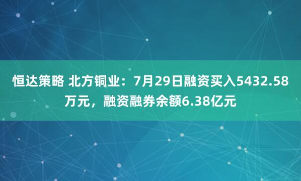恒达策略 北方铜业:7月29日融资买入5432.58万元,融资融券余额6.38亿元