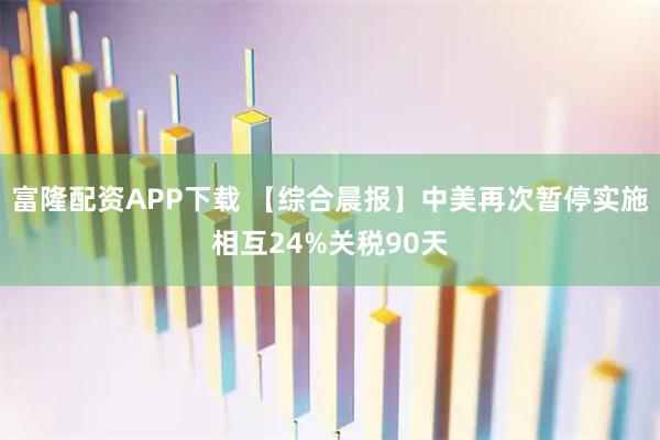 富隆配资APP下载 【综合晨报】中美再次暂停实施相互24%关税90天