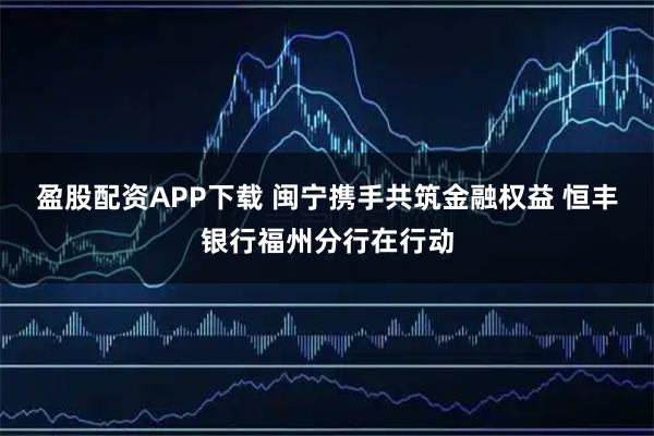 盈股配资APP下载 闽宁携手共筑金融权益 恒丰银行福州分行在行动