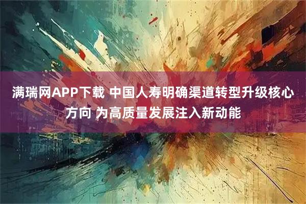 满瑞网APP下载 中国人寿明确渠道转型升级核心方向 为高质量发展注入新动能