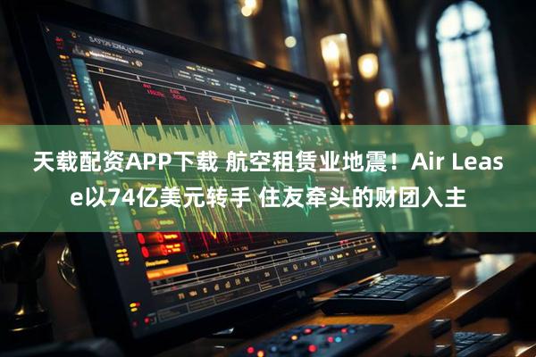 天载配资APP下载 航空租赁业地震!Air Lease以74亿美元转手 住友牵头的财团入主
