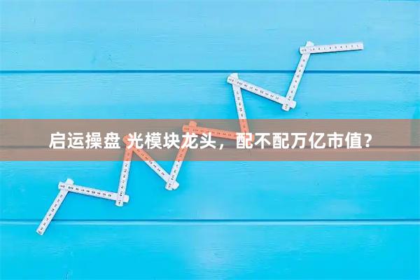 启运操盘 光模块龙头，配不配万亿市值？