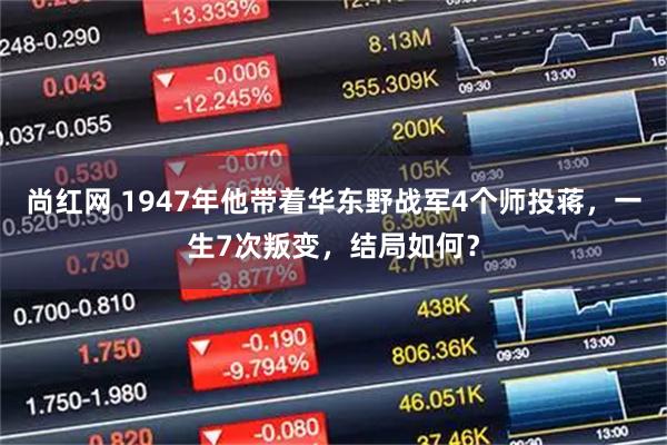 尚红网 1947年他带着华东野战军4个师投蒋，一生7次叛变，结局如何？