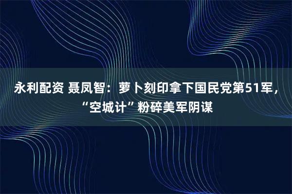 永利配资 聂凤智：萝卜刻印拿下国民党第51军，“空城计”粉碎美军阴谋